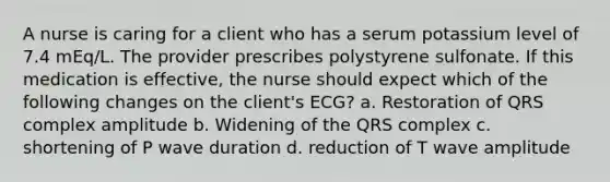 A nurse is caring for a client who has a serum potassium level of 7.4 mEq/L. The provider prescribes polystyrene sulfonate. If this medication is effective, the nurse should expect which of the following changes on the client's ECG? a. Restoration of QRS complex amplitude b. Widening of the QRS complex c. shortening of P wave duration d. reduction of T wave amplitude