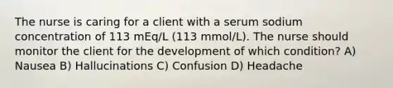 The nurse is caring for a client with a serum sodium concentration of 113 mEq/L (113 mmol/L). The nurse should monitor the client for the development of which condition? A) Nausea B) Hallucinations C) Confusion D) Headache