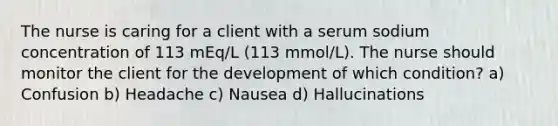 The nurse is caring for a client with a serum sodium concentration of 113 mEq/L (113 mmol/L). The nurse should monitor the client for the development of which condition? a) Confusion b) Headache c) Nausea d) Hallucinations