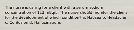 The nurse is caring for a client with a serum sodium concentration of 113 mEq/L. The nurse should monitor the client for the development of which condition? a. Nausea b. Headache c. Confusion d. Hallucinations