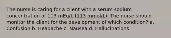 The nurse is caring for a client with a serum sodium concentration of 113 mEq/L (113 mmol/L). The nurse should monitor the client for the development of which condition? a. Confusion b. Headache c. Nausea d. Hallucinations