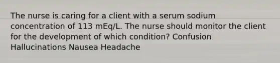 The nurse is caring for a client with a serum sodium concentration of 113 mEq/L. The nurse should monitor the client for the development of which condition? Confusion Hallucinations Nausea Headache