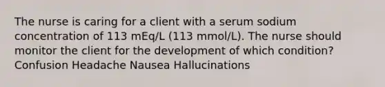 The nurse is caring for a client with a serum sodium concentration of 113 mEq/L (113 mmol/L). The nurse should monitor the client for the development of which condition? Confusion Headache Nausea Hallucinations