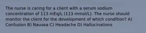 The nurse is caring for a client with a serum sodium concentration of 113 mEq/L (113 mmol/L). The nurse should monitor the client for the development of which condition? A) Confusion B) Nausea C) Headache D) Hallucinations