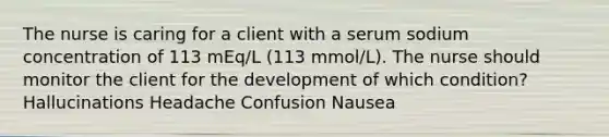 The nurse is caring for a client with a serum sodium concentration of 113 mEq/L (113 mmol/L). The nurse should monitor the client for the development of which condition? Hallucinations Headache Confusion Nausea