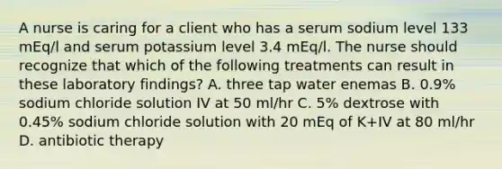 A nurse is caring for a client who has a serum sodium level 133 mEq/l and serum potassium level 3.4 mEq/l. The nurse should recognize that which of the following treatments can result in these laboratory findings? A. three tap water enemas B. 0.9% sodium chloride solution IV at 50 ml/hr C. 5% dextrose with 0.45% sodium chloride solution with 20 mEq of K+IV at 80 ml/hr D. antibiotic therapy