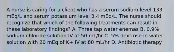 A nurse is caring for a client who has a serum sodium level 133 mEq/L and serum potassium level 3.4 mEq/L. The nurse should recognize that which of the following treatments can result in these laboratory findings? A. Three tap water enemas B. 0.9% sodium chloride solution IV at 50 mL/hr C. 5% dextrose in water solution with 20 mEq of K+ IV at 80 mL/hr D. Antibiotic therapy