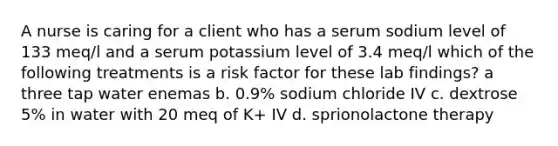 A nurse is caring for a client who has a serum sodium level of 133 meq/l and a serum potassium level of 3.4 meq/l which of the following treatments is a risk factor for these lab findings? a three tap water enemas b. 0.9% sodium chloride IV c. dextrose 5% in water with 20 meq of K+ IV d. sprionolactone therapy