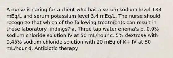 A nurse is caring for a client who has a serum sodium level 133 mEq/L and serum potassium level 3.4 mEq/L. The nurse should recognize that which of the following treatments can result in these laboratory findings? a. Three tap water enema's b. 0.9% sodium chloride solution IV at 50 mL/hour c. 5% dextrose with 0.45% sodium chloride solution with 20 mEq of K+ IV at 80 mL/hour d. Antibiotic therapy