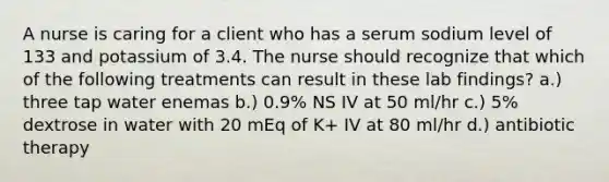 A nurse is caring for a client who has a serum sodium level of 133 and potassium of 3.4. The nurse should recognize that which of the following treatments can result in these lab findings? a.) three tap water enemas b.) 0.9% NS IV at 50 ml/hr c.) 5% dextrose in water with 20 mEq of K+ IV at 80 ml/hr d.) antibiotic therapy