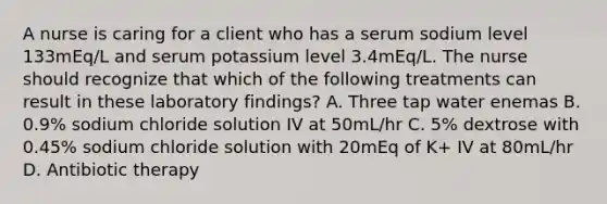 A nurse is caring for a client who has a serum sodium level 133mEq/L and serum potassium level 3.4mEq/L. The nurse should recognize that which of the following treatments can result in these laboratory findings? A. Three tap water enemas B. 0.9% sodium chloride solution IV at 50mL/hr C. 5% dextrose with 0.45% sodium chloride solution with 20mEq of K+ IV at 80mL/hr D. Antibiotic therapy