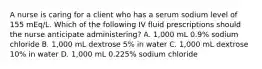 A nurse is caring for a client who has a serum sodium level of 155 mEq/L. Which of the following IV fluid prescriptions should the nurse anticipate administering? A. 1,000 mL 0.9% sodium chloride B. 1,000 mL dextrose 5% in water C. 1,000 mL dextrose 10% in water D. 1,000 mL 0.225% sodium chloride