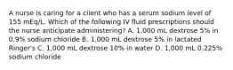 A nurse is caring for a client who has a serum sodium level of 155 mEq/L. Which of the following IV fluid prescriptions should the nurse anticipate administering? A. 1,000 mL dextrose 5% in 0.9% sodium chloride B. 1,000 mL dextrose 5% in lactated Ringer's C. 1,000 mL dextrose 10% in water D. 1,000 mL 0.225% sodium chloride