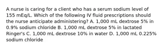 A nurse is caring for a client who has a serum sodium level of 155 mEq/L. Which of the following IV fluid prescriptions should the nurse anticipate administering? A. 1,000 mL dextrose 5% in 0.9% sodium chloride B. 1,000 mL dextrose 5% in lactated Ringer's C. 1,000 mL dextrose 10% in water D. 1,000 mL 0.225% sodium chloride