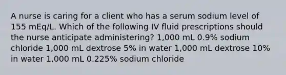 A nurse is caring for a client who has a serum sodium level of 155 mEq/L. Which of the following IV fluid prescriptions should the nurse anticipate administering? 1,000 mL 0.9% sodium chloride 1,000 mL dextrose 5% in water 1,000 mL dextrose 10% in water 1,000 mL 0.225% sodium chloride