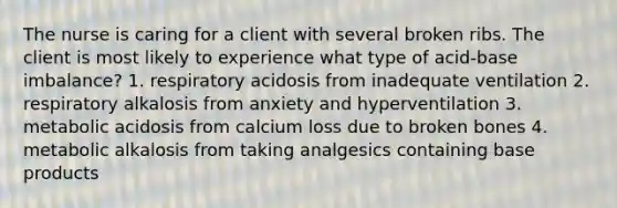 The nurse is caring for a client with several broken ribs. The client is most likely to experience what type of acid-base imbalance? 1. respiratory acidosis from inadequate ventilation 2. respiratory alkalosis from anxiety and hyperventilation 3. metabolic acidosis from calcium loss due to broken bones 4. metabolic alkalosis from taking analgesics containing base products