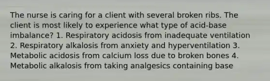 The nurse is caring for a client with several broken ribs. The client is most likely to experience what type of acid-base imbalance? 1. Respiratory acidosis from inadequate ventilation 2. Respiratory alkalosis from anxiety and hyperventilation 3. Metabolic acidosis from calcium loss due to broken bones 4. Metabolic alkalosis from taking analgesics containing base