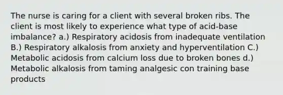 The nurse is caring for a client with several broken ribs. The client is most likely to experience what type of acid-base imbalance? a.) Respiratory acidosis from inadequate ventilation B.) Respiratory alkalosis from anxiety and hyperventilation C.) Metabolic acidosis from calcium loss due to broken bones d.) Metabolic alkalosis from taming analgesic con training base products