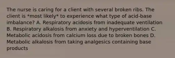 The nurse is caring for a client with several broken ribs. The client is *most likely* to experience what type of acid-base imbalance? A. Respiratory acidosis from inadequate ventilation B. Respiratory alkalosis from anxiety and hyperventilation C. Metabolic acidosis from calcium loss due to broken bones D. Metabolic alkalosis from taking analgesics containing base products