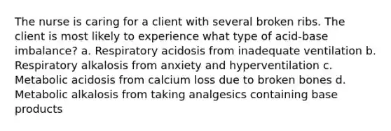 The nurse is caring for a client with several broken ribs. The client is most likely to experience what type of acid-base imbalance? a. Respiratory acidosis from inadequate ventilation b. Respiratory alkalosis from anxiety and hyperventilation c. Metabolic acidosis from calcium loss due to broken bones d. Metabolic alkalosis from taking analgesics containing base products