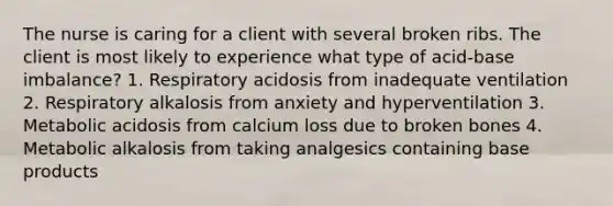 The nurse is caring for a client with several broken ribs. The client is most likely to experience what type of acid-base imbalance? 1. Respiratory acidosis from inadequate ventilation 2. Respiratory alkalosis from anxiety and hyperventilation 3. Metabolic acidosis from calcium loss due to broken bones 4. Metabolic alkalosis from taking analgesics containing base products