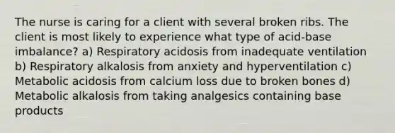 The nurse is caring for a client with several broken ribs. The client is most likely to experience what type of acid-base imbalance? a) Respiratory acidosis from inadequate ventilation b) Respiratory alkalosis from anxiety and hyperventilation c) Metabolic acidosis from calcium loss due to broken bones d) Metabolic alkalosis from taking analgesics containing base products