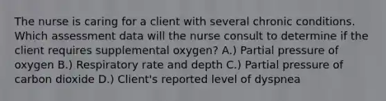 The nurse is caring for a client with several chronic conditions. Which assessment data will the nurse consult to determine if the client requires supplemental oxygen? A.) Partial pressure of oxygen B.) Respiratory rate and depth C.) Partial pressure of carbon dioxide D.) Client's reported level of dyspnea