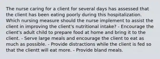 The nurse caring for a client for several days has assessed that the client has been eating poorly during this hospitalization. Which nursing measure should the nurse implement to assist the client in improving the client's nutritional intake? - Encourage the client's adult child to prepare food at home and bring it to the client. - Serve large meals and encourage the client to eat as much as possible. - Provide distractions while the client is fed so that the clientt will eat more. - Provide bland meals.