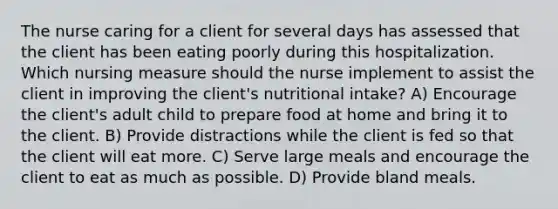 The nurse caring for a client for several days has assessed that the client has been eating poorly during this hospitalization. Which nursing measure should the nurse implement to assist the client in improving the client's nutritional intake? A) Encourage the client's adult child to prepare food at home and bring it to the client. B) Provide distractions while the client is fed so that the client will eat more. C) Serve large meals and encourage the client to eat as much as possible. D) Provide bland meals.