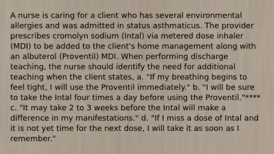 A nurse is caring for a client who has several environmental allergies and was admitted in status asthmaticus. The provider prescribes cromolyn sodium (Intal) via metered dose inhaler (MDI) to be added to the client's home management along with an albuterol (Proventil) MDI. When performing discharge teaching, the nurse should identify the need for additional teaching when the client states, a. "If my breathing begins to feel tight, I will use the Proventil immediately." b. "I will be sure to take the Intal four times a day before using the Proventil."**** c. "It may take 2 to 3 weeks before the Intal will make a difference in my manifestations." d. "If I miss a dose of Intal and it is not yet time for the next dose, I will take it as soon as I remember."