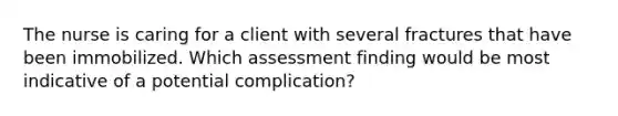 The nurse is caring for a client with several fractures that have been immobilized. Which assessment finding would be most indicative of a potential complication?