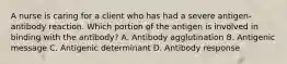 A nurse is caring for a client who has had a severe antigen-antibody reaction. Which portion of the antigen is involved in binding with the antibody? A. Antibody agglutination B. Antigenic message C. Antigenic determinant D. Antibody response