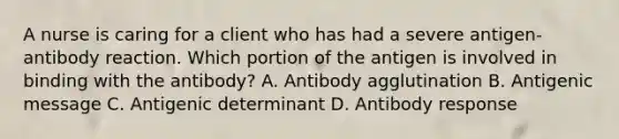 A nurse is caring for a client who has had a severe antigen-antibody reaction. Which portion of the antigen is involved in binding with the antibody? A. Antibody agglutination B. Antigenic message C. Antigenic determinant D. Antibody response