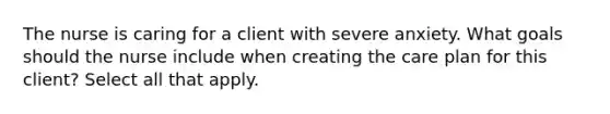 The nurse is caring for a client with severe anxiety. What goals should the nurse include when creating the care plan for this client? Select all that apply.