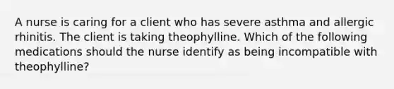 A nurse is caring for a client who has severe asthma and allergic rhinitis. The client is taking theophylline. Which of the following medications should the nurse identify as being incompatible with theophylline?