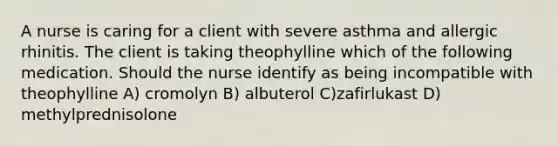 A nurse is caring for a client with severe asthma and allergic rhinitis. The client is taking theophylline which of the following medication. Should the nurse identify as being incompatible with theophylline A) cromolyn B) albuterol C)zafirlukast D) methylprednisolone