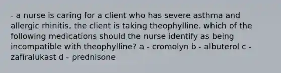 - a nurse is caring for a client who has severe asthma and allergic rhinitis. the client is taking theophylline. which of the following medications should the nurse identify as being incompatible with theophylline? a - cromolyn b - albuterol c - zafiralukast d - prednisone