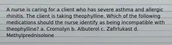 A nurse is caring for a client who has severe asthma and allergic rhinitis. The client is taking theophylline. Which of the following medications should the nurse identify as being incompatible with theophylline? a. Cromolyn b. Albuterol c. Zafirlukast d. Methylprednisolone