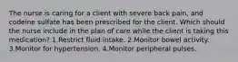 The nurse is caring for a client with severe back pain, and codeine sulfate has been prescribed for the client. Which should the nurse include in the plan of care while the client is taking this medication? 1.Restrict fluid intake. 2.Monitor bowel activity. 3.Monitor for hypertension. 4.Monitor peripheral pulses.