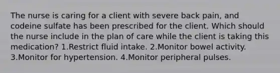 The nurse is caring for a client with severe back pain, and codeine sulfate has been prescribed for the client. Which should the nurse include in the plan of care while the client is taking this medication? 1.Restrict fluid intake. 2.Monitor bowel activity. 3.Monitor for hypertension. 4.Monitor peripheral pulses.