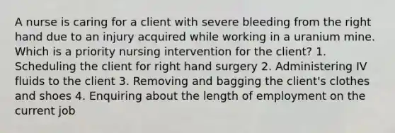 A nurse is caring for a client with severe bleeding from the right hand due to an injury acquired while working in a uranium mine. Which is a priority nursing intervention for the client? 1. Scheduling the client for right hand surgery 2. Administering IV fluids to the client 3. Removing and bagging the client's clothes and shoes 4. Enquiring about the length of employment on the current job