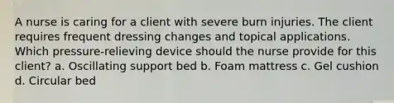 A nurse is caring for a client with severe burn injuries. The client requires frequent dressing changes and topical applications. Which pressure-relieving device should the nurse provide for this client? a. Oscillating support bed b. Foam mattress c. Gel cushion d. Circular bed