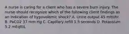 A nurse is caring for a client who has a severe burn injury. The nurse should recognize which of the following client findings as an indication of hypovolemic shock? A. Urine output 45 mlttihr. B. PaCO2 37 mm Hg C. Capillary refill 1.5 seconds D. Potassium 5.2 mEqttiL