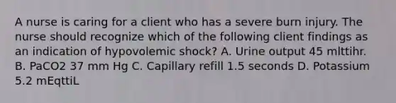 A nurse is caring for a client who has a severe burn injury. The nurse should recognize which of the following client findings as an indication of hypovolemic shock? A. Urine output 45 mlttihr. B. PaCO2 37 mm Hg C. Capillary refill 1.5 seconds D. Potassium 5.2 mEqttiL