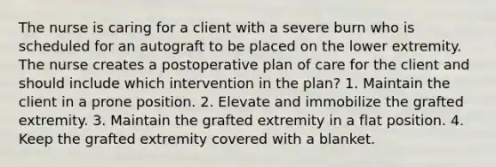 The nurse is caring for a client with a severe burn who is scheduled for an autograft to be placed on the lower extremity. The nurse creates a postoperative plan of care for the client and should include which intervention in the plan? 1. Maintain the client in a prone position. 2. Elevate and immobilize the grafted extremity. 3. Maintain the grafted extremity in a flat position. 4. Keep the grafted extremity covered with a blanket.