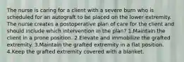 The nurse is caring for a client with a severe burn who is scheduled for an autograft to be placed on the lower extremity. The nurse creates a postoperative plan of care for the client and should include which intervention in the plan? 1.Maintain the client in a prone position. 2.Elevate and immobilize the grafted extremity. 3.Maintain the grafted extremity in a flat position. 4.Keep the grafted extremity covered with a blanket.