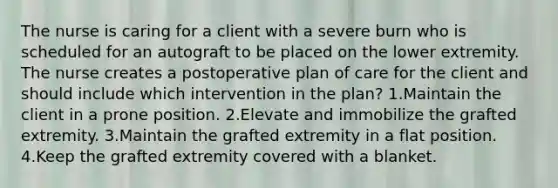 The nurse is caring for a client with a severe burn who is scheduled for an autograft to be placed on the lower extremity. The nurse creates a postoperative plan of care for the client and should include which intervention in the plan? 1.Maintain the client in a prone position. 2.Elevate and immobilize the grafted extremity. 3.Maintain the grafted extremity in a flat position. 4.Keep the grafted extremity covered with a blanket.