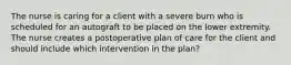 The nurse is caring for a client with a severe burn who is scheduled for an autograft to be placed on the lower extremity. The nurse creates a postoperative plan of care for the client and should include which intervention in the plan?