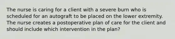 The nurse is caring for a client with a severe burn who is scheduled for an autograft to be placed on the lower extremity. The nurse creates a postoperative plan of care for the client and should include which intervention in the plan?