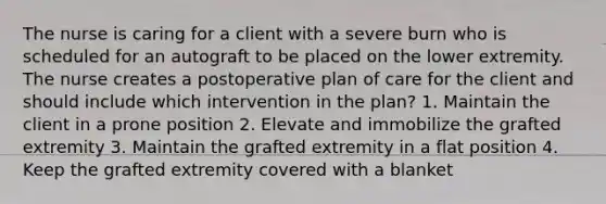 The nurse is caring for a client with a severe burn who is scheduled for an autograft to be placed on the lower extremity. The nurse creates a postoperative plan of care for the client and should include which intervention in the plan? 1. Maintain the client in a prone position 2. Elevate and immobilize the grafted extremity 3. Maintain the grafted extremity in a flat position 4. Keep the grafted extremity covered with a blanket